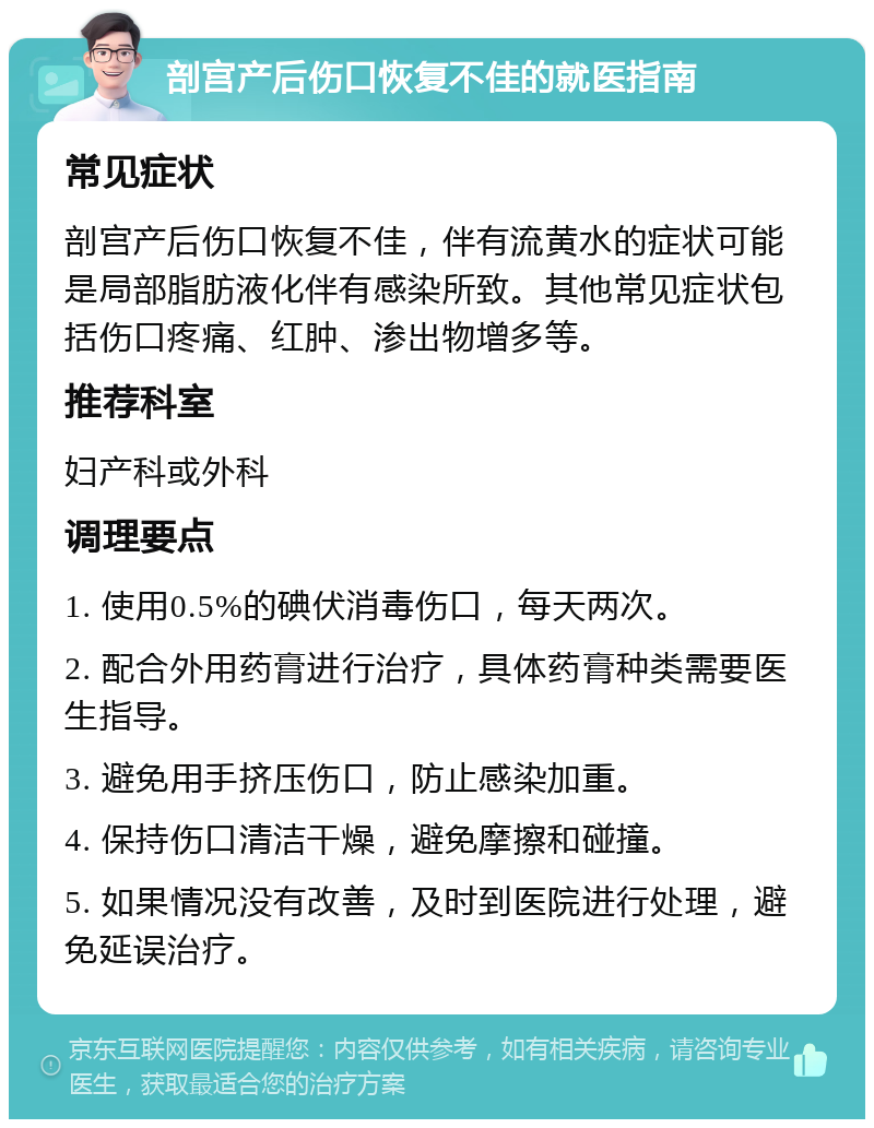 剖宫产后伤口恢复不佳的就医指南 常见症状 剖宫产后伤口恢复不佳，伴有流黄水的症状可能是局部脂肪液化伴有感染所致。其他常见症状包括伤口疼痛、红肿、渗出物增多等。 推荐科室 妇产科或外科 调理要点 1. 使用0.5%的碘伏消毒伤口，每天两次。 2. 配合外用药膏进行治疗，具体药膏种类需要医生指导。 3. 避免用手挤压伤口，防止感染加重。 4. 保持伤口清洁干燥，避免摩擦和碰撞。 5. 如果情况没有改善，及时到医院进行处理，避免延误治疗。