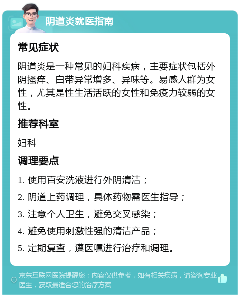 阴道炎就医指南 常见症状 阴道炎是一种常见的妇科疾病，主要症状包括外阴搔痒、白带异常增多、异味等。易感人群为女性，尤其是性生活活跃的女性和免疫力较弱的女性。 推荐科室 妇科 调理要点 1. 使用百安洗液进行外阴清洁； 2. 阴道上药调理，具体药物需医生指导； 3. 注意个人卫生，避免交叉感染； 4. 避免使用刺激性强的清洁产品； 5. 定期复查，遵医嘱进行治疗和调理。