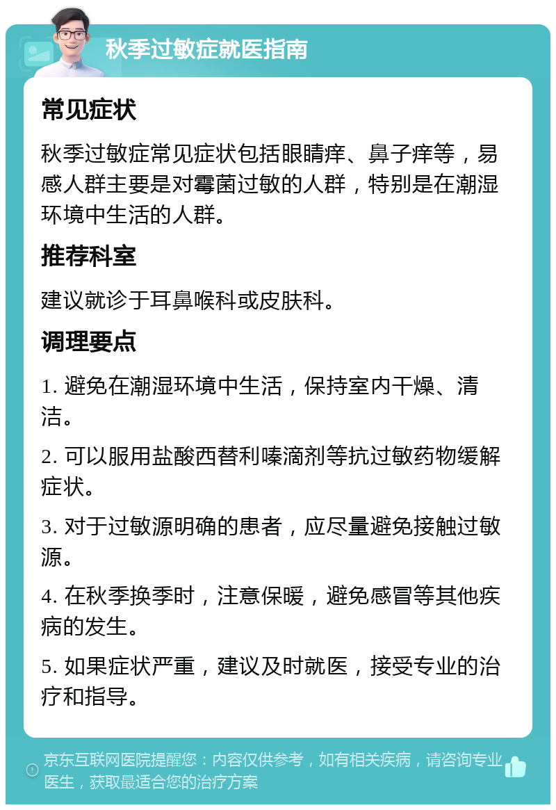 秋季过敏症就医指南 常见症状 秋季过敏症常见症状包括眼睛痒、鼻子痒等，易感人群主要是对霉菌过敏的人群，特别是在潮湿环境中生活的人群。 推荐科室 建议就诊于耳鼻喉科或皮肤科。 调理要点 1. 避免在潮湿环境中生活，保持室内干燥、清洁。 2. 可以服用盐酸西替利嗪滴剂等抗过敏药物缓解症状。 3. 对于过敏源明确的患者，应尽量避免接触过敏源。 4. 在秋季换季时，注意保暖，避免感冒等其他疾病的发生。 5. 如果症状严重，建议及时就医，接受专业的治疗和指导。