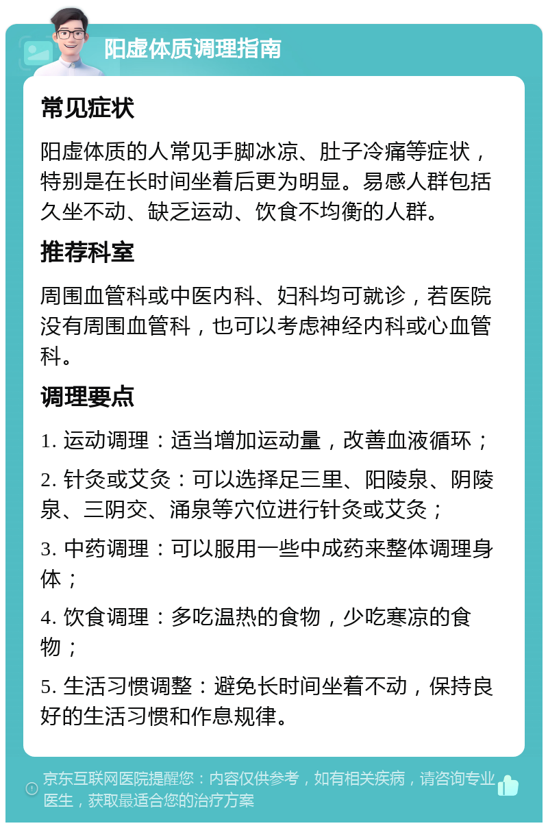 阳虚体质调理指南 常见症状 阳虚体质的人常见手脚冰凉、肚子冷痛等症状，特别是在长时间坐着后更为明显。易感人群包括久坐不动、缺乏运动、饮食不均衡的人群。 推荐科室 周围血管科或中医内科、妇科均可就诊，若医院没有周围血管科，也可以考虑神经内科或心血管科。 调理要点 1. 运动调理：适当增加运动量，改善血液循环； 2. 针灸或艾灸：可以选择足三里、阳陵泉、阴陵泉、三阴交、涌泉等穴位进行针灸或艾灸； 3. 中药调理：可以服用一些中成药来整体调理身体； 4. 饮食调理：多吃温热的食物，少吃寒凉的食物； 5. 生活习惯调整：避免长时间坐着不动，保持良好的生活习惯和作息规律。