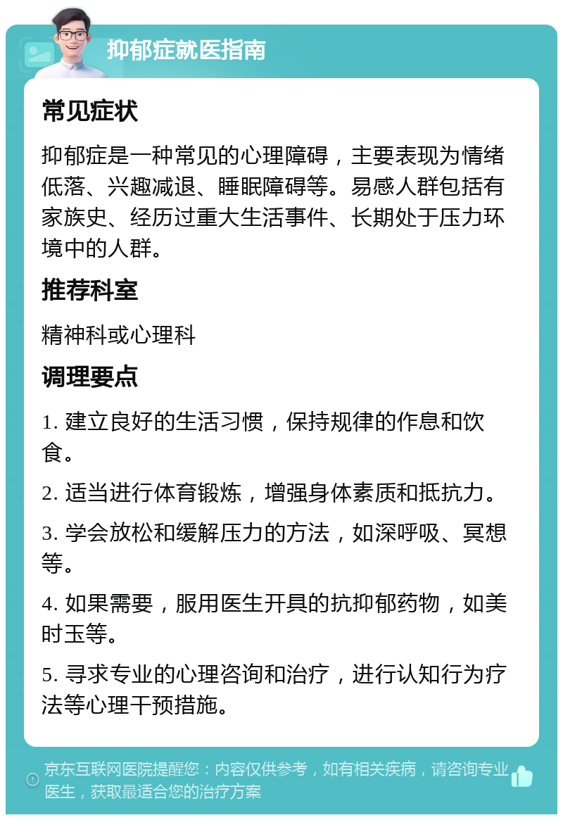 抑郁症就医指南 常见症状 抑郁症是一种常见的心理障碍，主要表现为情绪低落、兴趣减退、睡眠障碍等。易感人群包括有家族史、经历过重大生活事件、长期处于压力环境中的人群。 推荐科室 精神科或心理科 调理要点 1. 建立良好的生活习惯，保持规律的作息和饮食。 2. 适当进行体育锻炼，增强身体素质和抵抗力。 3. 学会放松和缓解压力的方法，如深呼吸、冥想等。 4. 如果需要，服用医生开具的抗抑郁药物，如美时玉等。 5. 寻求专业的心理咨询和治疗，进行认知行为疗法等心理干预措施。