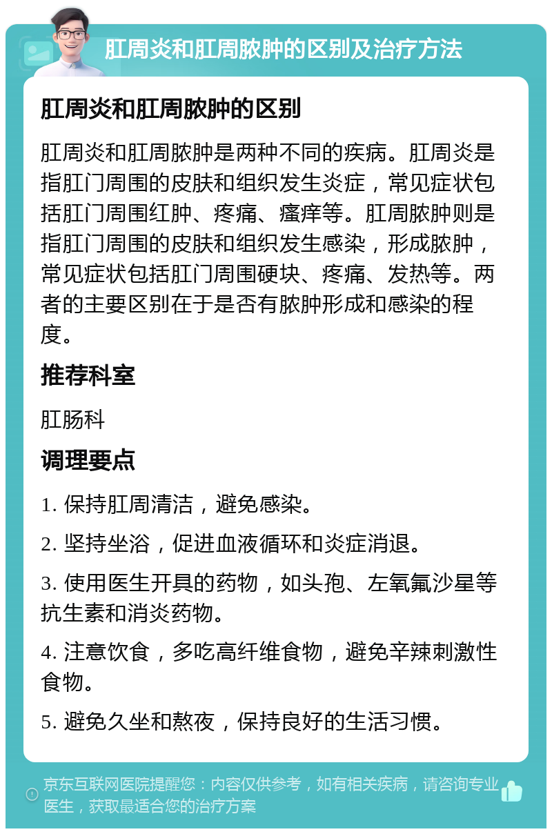 肛周炎和肛周脓肿的区别及治疗方法 肛周炎和肛周脓肿的区别 肛周炎和肛周脓肿是两种不同的疾病。肛周炎是指肛门周围的皮肤和组织发生炎症，常见症状包括肛门周围红肿、疼痛、瘙痒等。肛周脓肿则是指肛门周围的皮肤和组织发生感染，形成脓肿，常见症状包括肛门周围硬块、疼痛、发热等。两者的主要区别在于是否有脓肿形成和感染的程度。 推荐科室 肛肠科 调理要点 1. 保持肛周清洁，避免感染。 2. 坚持坐浴，促进血液循环和炎症消退。 3. 使用医生开具的药物，如头孢、左氧氟沙星等抗生素和消炎药物。 4. 注意饮食，多吃高纤维食物，避免辛辣刺激性食物。 5. 避免久坐和熬夜，保持良好的生活习惯。