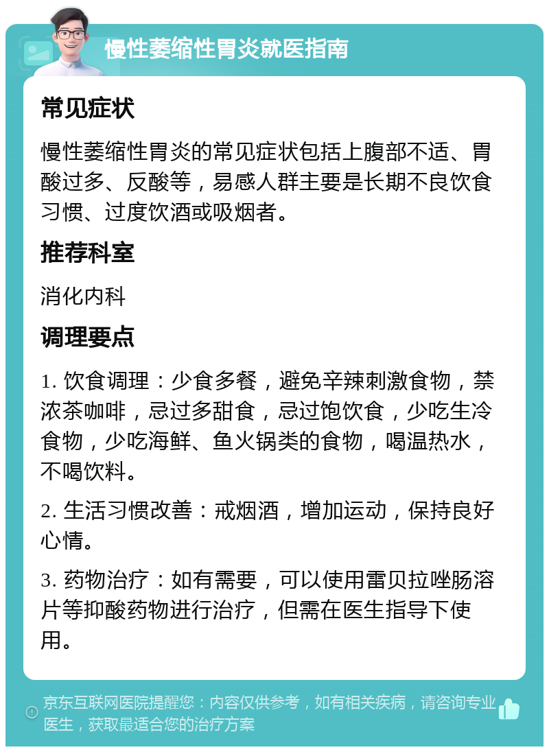 慢性萎缩性胃炎就医指南 常见症状 慢性萎缩性胃炎的常见症状包括上腹部不适、胃酸过多、反酸等，易感人群主要是长期不良饮食习惯、过度饮酒或吸烟者。 推荐科室 消化内科 调理要点 1. 饮食调理：少食多餐，避免辛辣刺激食物，禁浓茶咖啡，忌过多甜食，忌过饱饮食，少吃生冷食物，少吃海鲜、鱼火锅类的食物，喝温热水，不喝饮料。 2. 生活习惯改善：戒烟酒，增加运动，保持良好心情。 3. 药物治疗：如有需要，可以使用雷贝拉唑肠溶片等抑酸药物进行治疗，但需在医生指导下使用。