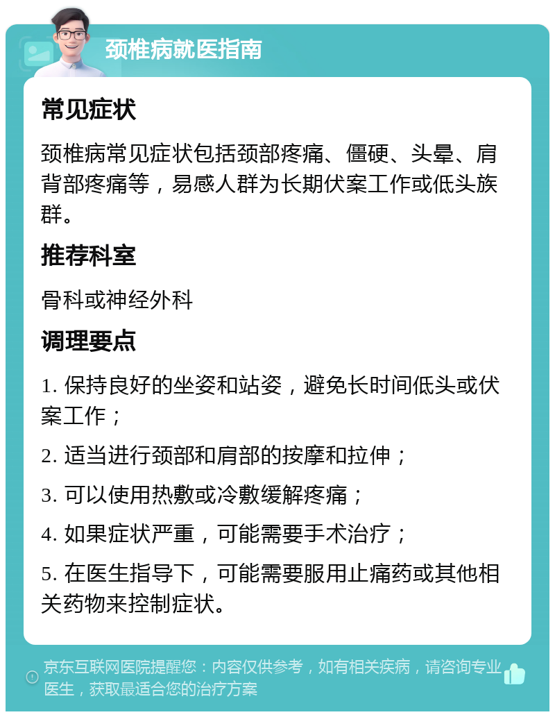 颈椎病就医指南 常见症状 颈椎病常见症状包括颈部疼痛、僵硬、头晕、肩背部疼痛等，易感人群为长期伏案工作或低头族群。 推荐科室 骨科或神经外科 调理要点 1. 保持良好的坐姿和站姿，避免长时间低头或伏案工作； 2. 适当进行颈部和肩部的按摩和拉伸； 3. 可以使用热敷或冷敷缓解疼痛； 4. 如果症状严重，可能需要手术治疗； 5. 在医生指导下，可能需要服用止痛药或其他相关药物来控制症状。