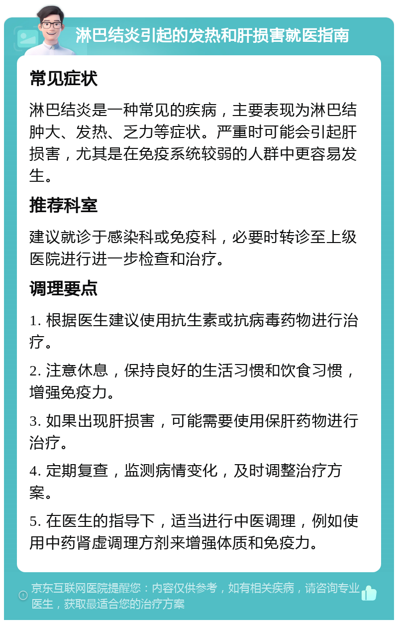 淋巴结炎引起的发热和肝损害就医指南 常见症状 淋巴结炎是一种常见的疾病，主要表现为淋巴结肿大、发热、乏力等症状。严重时可能会引起肝损害，尤其是在免疫系统较弱的人群中更容易发生。 推荐科室 建议就诊于感染科或免疫科，必要时转诊至上级医院进行进一步检查和治疗。 调理要点 1. 根据医生建议使用抗生素或抗病毒药物进行治疗。 2. 注意休息，保持良好的生活习惯和饮食习惯，增强免疫力。 3. 如果出现肝损害，可能需要使用保肝药物进行治疗。 4. 定期复查，监测病情变化，及时调整治疗方案。 5. 在医生的指导下，适当进行中医调理，例如使用中药肾虚调理方剂来增强体质和免疫力。