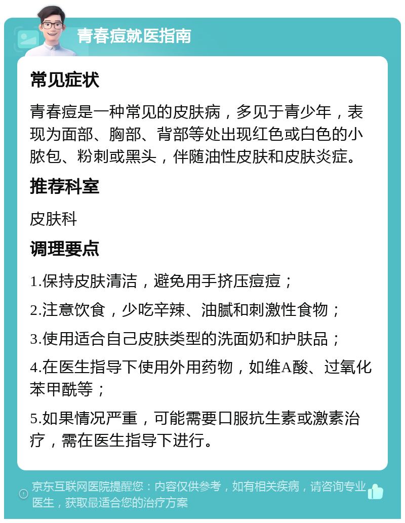 青春痘就医指南 常见症状 青春痘是一种常见的皮肤病，多见于青少年，表现为面部、胸部、背部等处出现红色或白色的小脓包、粉刺或黑头，伴随油性皮肤和皮肤炎症。 推荐科室 皮肤科 调理要点 1.保持皮肤清洁，避免用手挤压痘痘； 2.注意饮食，少吃辛辣、油腻和刺激性食物； 3.使用适合自己皮肤类型的洗面奶和护肤品； 4.在医生指导下使用外用药物，如维A酸、过氧化苯甲酰等； 5.如果情况严重，可能需要口服抗生素或激素治疗，需在医生指导下进行。