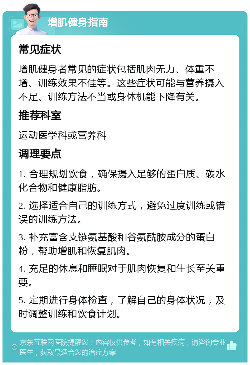 增肌健身指南 常见症状 增肌健身者常见的症状包括肌肉无力、体重不增、训练效果不佳等。这些症状可能与营养摄入不足、训练方法不当或身体机能下降有关。 推荐科室 运动医学科或营养科 调理要点 1. 合理规划饮食，确保摄入足够的蛋白质、碳水化合物和健康脂肪。 2. 选择适合自己的训练方式，避免过度训练或错误的训练方法。 3. 补充富含支链氨基酸和谷氨酰胺成分的蛋白粉，帮助增肌和恢复肌肉。 4. 充足的休息和睡眠对于肌肉恢复和生长至关重要。 5. 定期进行身体检查，了解自己的身体状况，及时调整训练和饮食计划。