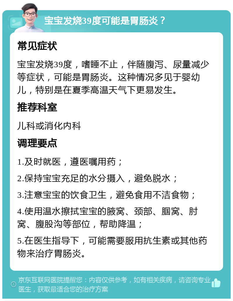 宝宝发烧39度可能是胃肠炎？ 常见症状 宝宝发烧39度，嗜睡不止，伴随腹泻、尿量减少等症状，可能是胃肠炎。这种情况多见于婴幼儿，特别是在夏季高温天气下更易发生。 推荐科室 儿科或消化内科 调理要点 1.及时就医，遵医嘱用药； 2.保持宝宝充足的水分摄入，避免脱水； 3.注意宝宝的饮食卫生，避免食用不洁食物； 4.使用温水擦拭宝宝的腋窝、颈部、腘窝、肘窝、腹股沟等部位，帮助降温； 5.在医生指导下，可能需要服用抗生素或其他药物来治疗胃肠炎。