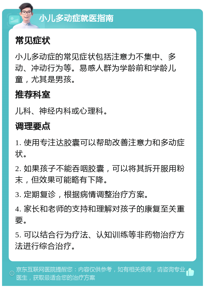 小儿多动症就医指南 常见症状 小儿多动症的常见症状包括注意力不集中、多动、冲动行为等。易感人群为学龄前和学龄儿童，尤其是男孩。 推荐科室 儿科、神经内科或心理科。 调理要点 1. 使用专注达胶囊可以帮助改善注意力和多动症状。 2. 如果孩子不能吞咽胶囊，可以将其拆开服用粉末，但效果可能略有下降。 3. 定期复诊，根据病情调整治疗方案。 4. 家长和老师的支持和理解对孩子的康复至关重要。 5. 可以结合行为疗法、认知训练等非药物治疗方法进行综合治疗。