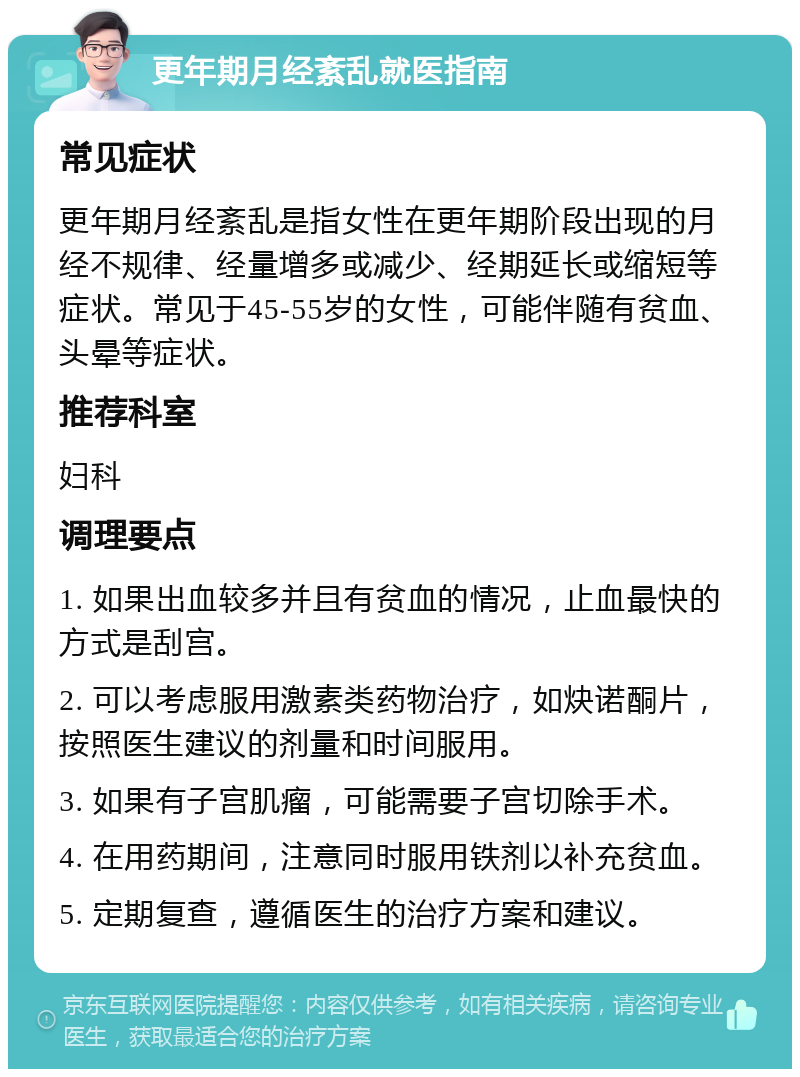 更年期月经紊乱就医指南 常见症状 更年期月经紊乱是指女性在更年期阶段出现的月经不规律、经量增多或减少、经期延长或缩短等症状。常见于45-55岁的女性，可能伴随有贫血、头晕等症状。 推荐科室 妇科 调理要点 1. 如果出血较多并且有贫血的情况，止血最快的方式是刮宫。 2. 可以考虑服用激素类药物治疗，如炔诺酮片，按照医生建议的剂量和时间服用。 3. 如果有子宫肌瘤，可能需要子宫切除手术。 4. 在用药期间，注意同时服用铁剂以补充贫血。 5. 定期复查，遵循医生的治疗方案和建议。