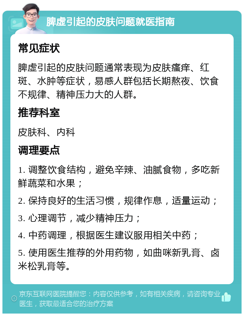 脾虚引起的皮肤问题就医指南 常见症状 脾虚引起的皮肤问题通常表现为皮肤瘙痒、红斑、水肿等症状，易感人群包括长期熬夜、饮食不规律、精神压力大的人群。 推荐科室 皮肤科、内科 调理要点 1. 调整饮食结构，避免辛辣、油腻食物，多吃新鲜蔬菜和水果； 2. 保持良好的生活习惯，规律作息，适量运动； 3. 心理调节，减少精神压力； 4. 中药调理，根据医生建议服用相关中药； 5. 使用医生推荐的外用药物，如曲咪新乳膏、卤米松乳膏等。