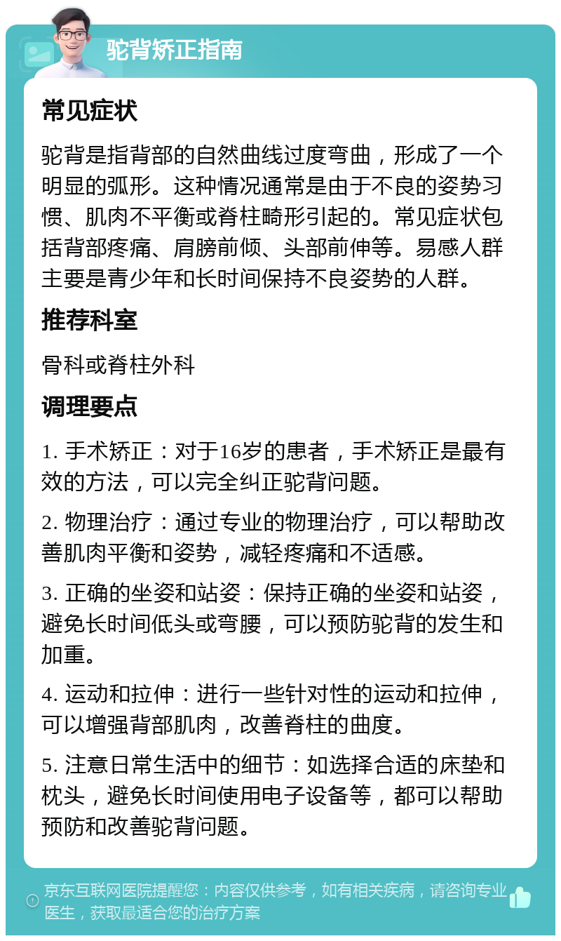 驼背矫正指南 常见症状 驼背是指背部的自然曲线过度弯曲，形成了一个明显的弧形。这种情况通常是由于不良的姿势习惯、肌肉不平衡或脊柱畸形引起的。常见症状包括背部疼痛、肩膀前倾、头部前伸等。易感人群主要是青少年和长时间保持不良姿势的人群。 推荐科室 骨科或脊柱外科 调理要点 1. 手术矫正：对于16岁的患者，手术矫正是最有效的方法，可以完全纠正驼背问题。 2. 物理治疗：通过专业的物理治疗，可以帮助改善肌肉平衡和姿势，减轻疼痛和不适感。 3. 正确的坐姿和站姿：保持正确的坐姿和站姿，避免长时间低头或弯腰，可以预防驼背的发生和加重。 4. 运动和拉伸：进行一些针对性的运动和拉伸，可以增强背部肌肉，改善脊柱的曲度。 5. 注意日常生活中的细节：如选择合适的床垫和枕头，避免长时间使用电子设备等，都可以帮助预防和改善驼背问题。