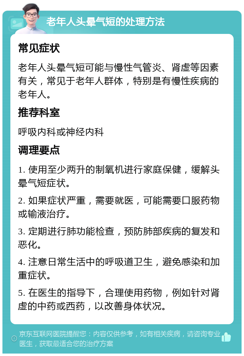 老年人头晕气短的处理方法 常见症状 老年人头晕气短可能与慢性气管炎、肾虚等因素有关，常见于老年人群体，特别是有慢性疾病的老年人。 推荐科室 呼吸内科或神经内科 调理要点 1. 使用至少两升的制氧机进行家庭保健，缓解头晕气短症状。 2. 如果症状严重，需要就医，可能需要口服药物或输液治疗。 3. 定期进行肺功能检查，预防肺部疾病的复发和恶化。 4. 注意日常生活中的呼吸道卫生，避免感染和加重症状。 5. 在医生的指导下，合理使用药物，例如针对肾虚的中药或西药，以改善身体状况。