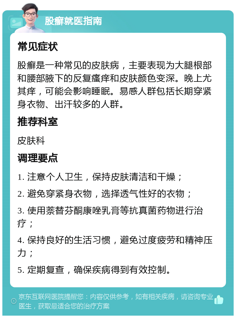 股癣就医指南 常见症状 股癣是一种常见的皮肤病，主要表现为大腿根部和腰部腋下的反复瘙痒和皮肤颜色变深。晚上尤其痒，可能会影响睡眠。易感人群包括长期穿紧身衣物、出汗较多的人群。 推荐科室 皮肤科 调理要点 1. 注意个人卫生，保持皮肤清洁和干燥； 2. 避免穿紧身衣物，选择透气性好的衣物； 3. 使用萘替芬酮康唑乳膏等抗真菌药物进行治疗； 4. 保持良好的生活习惯，避免过度疲劳和精神压力； 5. 定期复查，确保疾病得到有效控制。