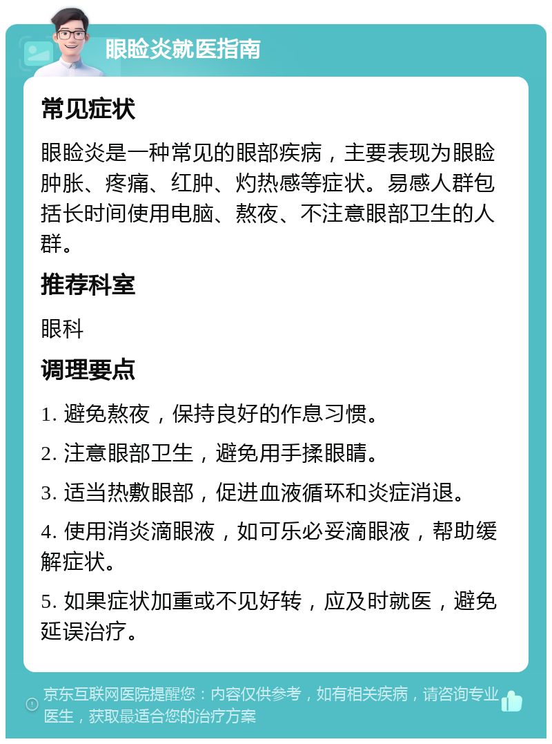 眼睑炎就医指南 常见症状 眼睑炎是一种常见的眼部疾病，主要表现为眼睑肿胀、疼痛、红肿、灼热感等症状。易感人群包括长时间使用电脑、熬夜、不注意眼部卫生的人群。 推荐科室 眼科 调理要点 1. 避免熬夜，保持良好的作息习惯。 2. 注意眼部卫生，避免用手揉眼睛。 3. 适当热敷眼部，促进血液循环和炎症消退。 4. 使用消炎滴眼液，如可乐必妥滴眼液，帮助缓解症状。 5. 如果症状加重或不见好转，应及时就医，避免延误治疗。