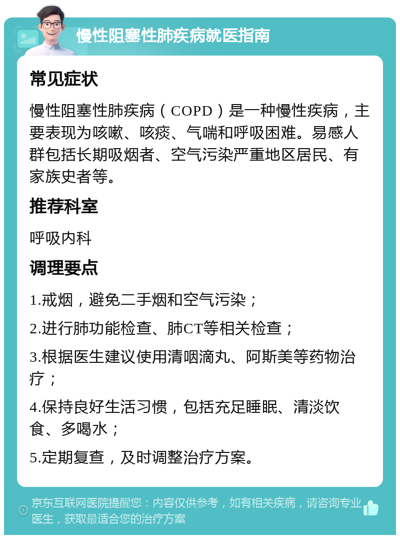 慢性阻塞性肺疾病就医指南 常见症状 慢性阻塞性肺疾病（COPD）是一种慢性疾病，主要表现为咳嗽、咳痰、气喘和呼吸困难。易感人群包括长期吸烟者、空气污染严重地区居民、有家族史者等。 推荐科室 呼吸内科 调理要点 1.戒烟，避免二手烟和空气污染； 2.进行肺功能检查、肺CT等相关检查； 3.根据医生建议使用清咽滴丸、阿斯美等药物治疗； 4.保持良好生活习惯，包括充足睡眠、清淡饮食、多喝水； 5.定期复查，及时调整治疗方案。