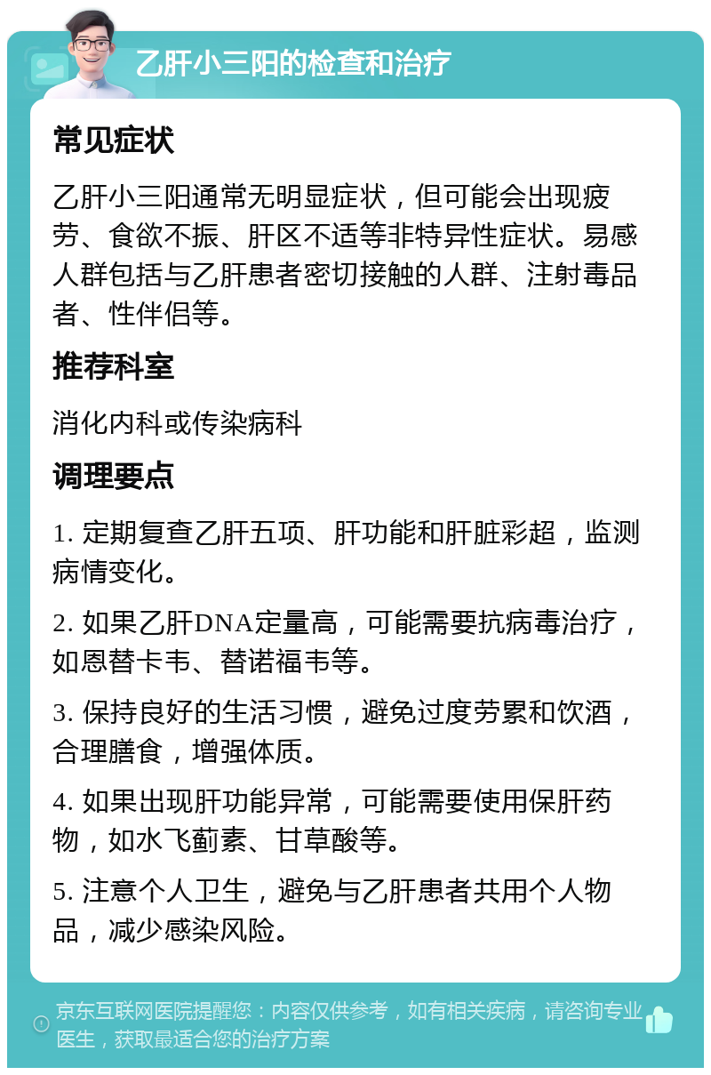 乙肝小三阳的检查和治疗 常见症状 乙肝小三阳通常无明显症状，但可能会出现疲劳、食欲不振、肝区不适等非特异性症状。易感人群包括与乙肝患者密切接触的人群、注射毒品者、性伴侣等。 推荐科室 消化内科或传染病科 调理要点 1. 定期复查乙肝五项、肝功能和肝脏彩超，监测病情变化。 2. 如果乙肝DNA定量高，可能需要抗病毒治疗，如恩替卡韦、替诺福韦等。 3. 保持良好的生活习惯，避免过度劳累和饮酒，合理膳食，增强体质。 4. 如果出现肝功能异常，可能需要使用保肝药物，如水飞蓟素、甘草酸等。 5. 注意个人卫生，避免与乙肝患者共用个人物品，减少感染风险。