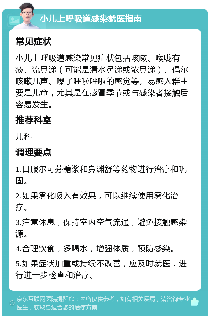 小儿上呼吸道感染就医指南 常见症状 小儿上呼吸道感染常见症状包括咳嗽、喉咙有痰、流鼻涕（可能是清水鼻涕或浓鼻涕）、偶尔咳嗽几声、嗓子呼啦呼啦的感觉等。易感人群主要是儿童，尤其是在感冒季节或与感染者接触后容易发生。 推荐科室 儿科 调理要点 1.口服尔可芬糖浆和鼻渊舒等药物进行治疗和巩固。 2.如果雾化吸入有效果，可以继续使用雾化治疗。 3.注意休息，保持室内空气流通，避免接触感染源。 4.合理饮食，多喝水，增强体质，预防感染。 5.如果症状加重或持续不改善，应及时就医，进行进一步检查和治疗。