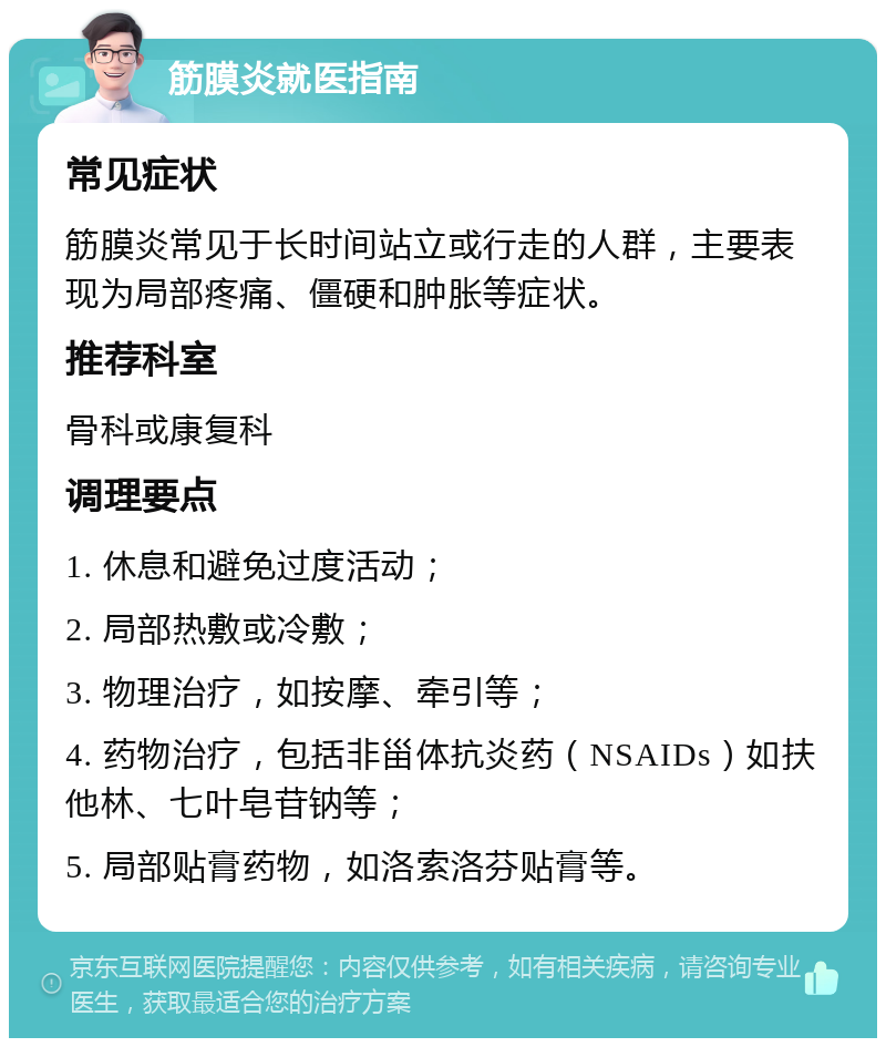 筋膜炎就医指南 常见症状 筋膜炎常见于长时间站立或行走的人群，主要表现为局部疼痛、僵硬和肿胀等症状。 推荐科室 骨科或康复科 调理要点 1. 休息和避免过度活动； 2. 局部热敷或冷敷； 3. 物理治疗，如按摩、牵引等； 4. 药物治疗，包括非甾体抗炎药（NSAIDs）如扶他林、七叶皂苷钠等； 5. 局部贴膏药物，如洛索洛芬贴膏等。