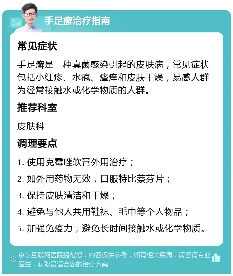 手足癣治疗指南 常见症状 手足癣是一种真菌感染引起的皮肤病，常见症状包括小红疹、水疱、瘙痒和皮肤干燥，易感人群为经常接触水或化学物质的人群。 推荐科室 皮肤科 调理要点 1. 使用克霉唑软膏外用治疗； 2. 如外用药物无效，口服特比萘芬片； 3. 保持皮肤清洁和干燥； 4. 避免与他人共用鞋袜、毛巾等个人物品； 5. 加强免疫力，避免长时间接触水或化学物质。