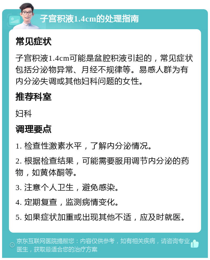 子宫积液1.4cm的处理指南 常见症状 子宫积液1.4cm可能是盆腔积液引起的，常见症状包括分泌物异常、月经不规律等。易感人群为有内分泌失调或其他妇科问题的女性。 推荐科室 妇科 调理要点 1. 检查性激素水平，了解内分泌情况。 2. 根据检查结果，可能需要服用调节内分泌的药物，如黄体酮等。 3. 注意个人卫生，避免感染。 4. 定期复查，监测病情变化。 5. 如果症状加重或出现其他不适，应及时就医。