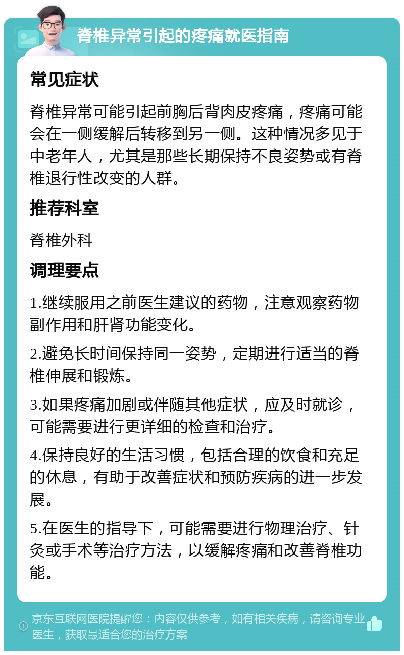 脊椎异常引起的疼痛就医指南 常见症状 脊椎异常可能引起前胸后背肉皮疼痛，疼痛可能会在一侧缓解后转移到另一侧。这种情况多见于中老年人，尤其是那些长期保持不良姿势或有脊椎退行性改变的人群。 推荐科室 脊椎外科 调理要点 1.继续服用之前医生建议的药物，注意观察药物副作用和肝肾功能变化。 2.避免长时间保持同一姿势，定期进行适当的脊椎伸展和锻炼。 3.如果疼痛加剧或伴随其他症状，应及时就诊，可能需要进行更详细的检查和治疗。 4.保持良好的生活习惯，包括合理的饮食和充足的休息，有助于改善症状和预防疾病的进一步发展。 5.在医生的指导下，可能需要进行物理治疗、针灸或手术等治疗方法，以缓解疼痛和改善脊椎功能。