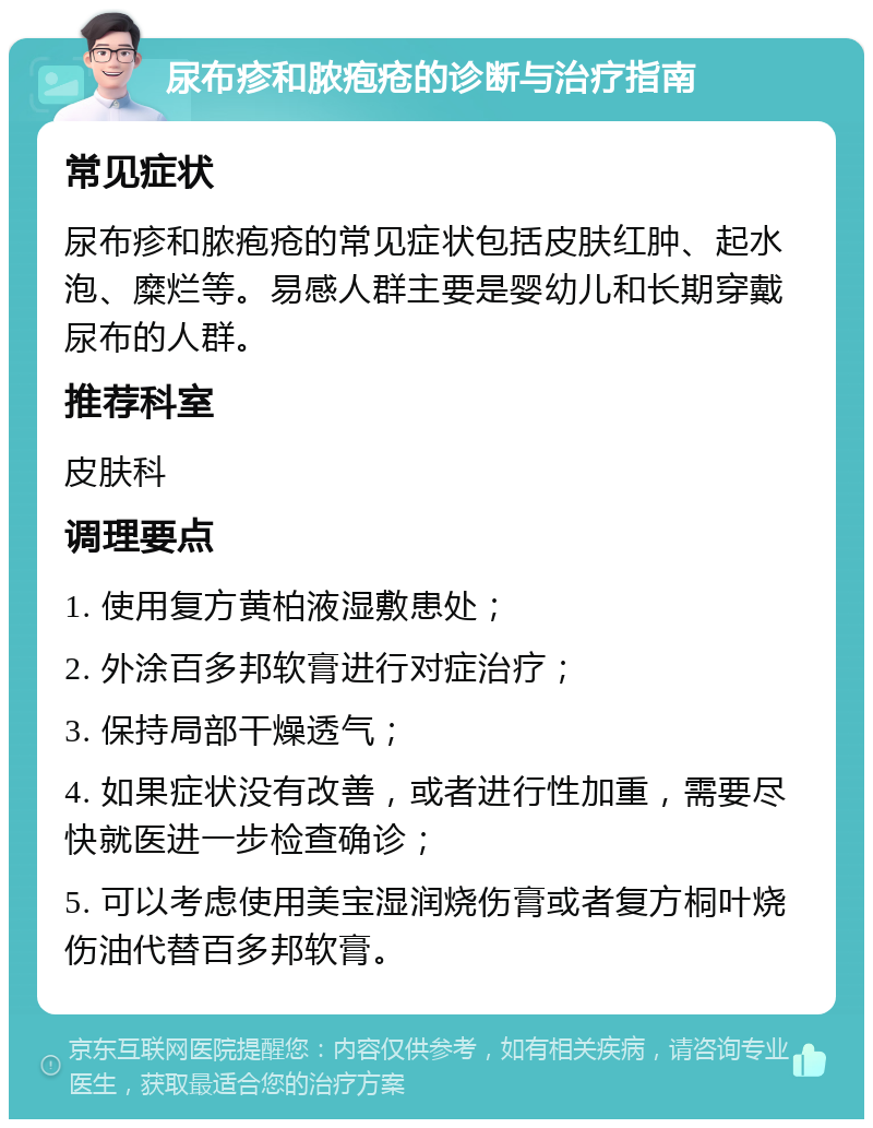 尿布疹和脓疱疮的诊断与治疗指南 常见症状 尿布疹和脓疱疮的常见症状包括皮肤红肿、起水泡、糜烂等。易感人群主要是婴幼儿和长期穿戴尿布的人群。 推荐科室 皮肤科 调理要点 1. 使用复方黄柏液湿敷患处； 2. 外涂百多邦软膏进行对症治疗； 3. 保持局部干燥透气； 4. 如果症状没有改善，或者进行性加重，需要尽快就医进一步检查确诊； 5. 可以考虑使用美宝湿润烧伤膏或者复方桐叶烧伤油代替百多邦软膏。