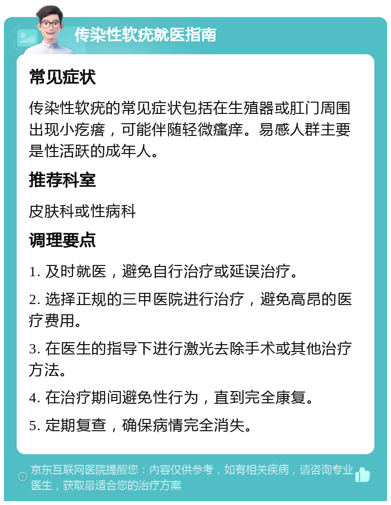 传染性软疣就医指南 常见症状 传染性软疣的常见症状包括在生殖器或肛门周围出现小疙瘩，可能伴随轻微瘙痒。易感人群主要是性活跃的成年人。 推荐科室 皮肤科或性病科 调理要点 1. 及时就医，避免自行治疗或延误治疗。 2. 选择正规的三甲医院进行治疗，避免高昂的医疗费用。 3. 在医生的指导下进行激光去除手术或其他治疗方法。 4. 在治疗期间避免性行为，直到完全康复。 5. 定期复查，确保病情完全消失。