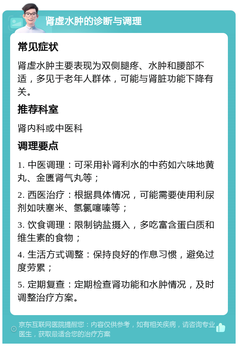 肾虚水肿的诊断与调理 常见症状 肾虚水肿主要表现为双侧腿疼、水肿和腰部不适，多见于老年人群体，可能与肾脏功能下降有关。 推荐科室 肾内科或中医科 调理要点 1. 中医调理：可采用补肾利水的中药如六味地黄丸、金匮肾气丸等； 2. 西医治疗：根据具体情况，可能需要使用利尿剂如呋塞米、氢氯噻嗪等； 3. 饮食调理：限制钠盐摄入，多吃富含蛋白质和维生素的食物； 4. 生活方式调整：保持良好的作息习惯，避免过度劳累； 5. 定期复查：定期检查肾功能和水肿情况，及时调整治疗方案。