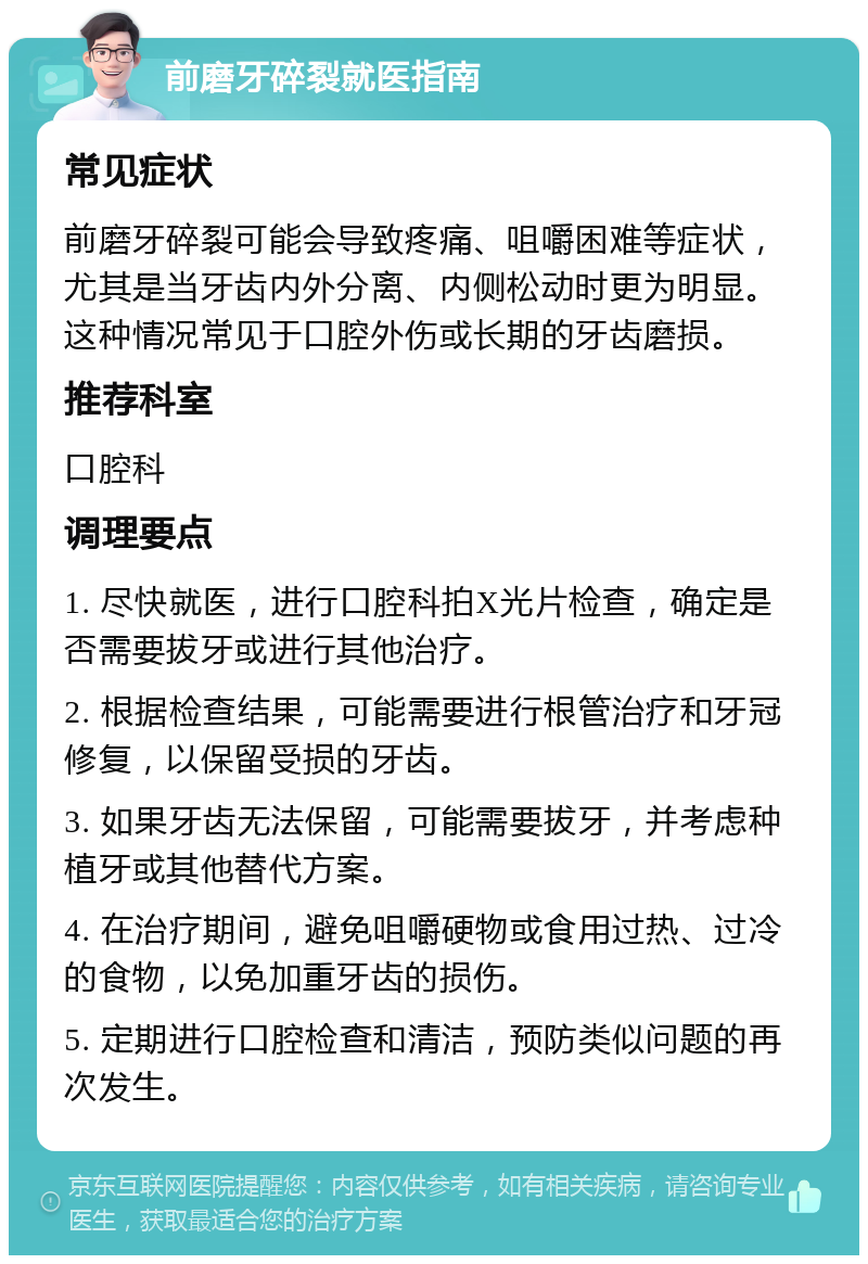 前磨牙碎裂就医指南 常见症状 前磨牙碎裂可能会导致疼痛、咀嚼困难等症状，尤其是当牙齿内外分离、内侧松动时更为明显。这种情况常见于口腔外伤或长期的牙齿磨损。 推荐科室 口腔科 调理要点 1. 尽快就医，进行口腔科拍X光片检查，确定是否需要拔牙或进行其他治疗。 2. 根据检查结果，可能需要进行根管治疗和牙冠修复，以保留受损的牙齿。 3. 如果牙齿无法保留，可能需要拔牙，并考虑种植牙或其他替代方案。 4. 在治疗期间，避免咀嚼硬物或食用过热、过冷的食物，以免加重牙齿的损伤。 5. 定期进行口腔检查和清洁，预防类似问题的再次发生。