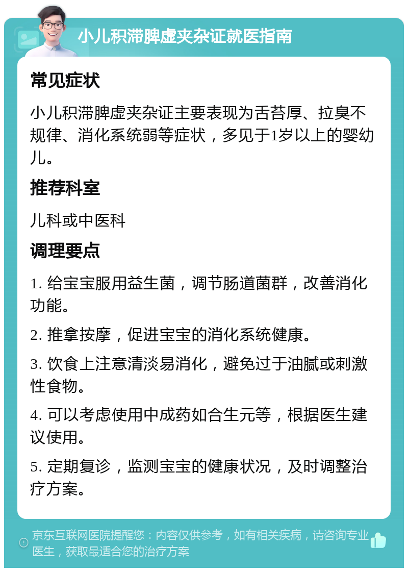 小儿积滞脾虚夹杂证就医指南 常见症状 小儿积滞脾虚夹杂证主要表现为舌苔厚、拉臭不规律、消化系统弱等症状，多见于1岁以上的婴幼儿。 推荐科室 儿科或中医科 调理要点 1. 给宝宝服用益生菌，调节肠道菌群，改善消化功能。 2. 推拿按摩，促进宝宝的消化系统健康。 3. 饮食上注意清淡易消化，避免过于油腻或刺激性食物。 4. 可以考虑使用中成药如合生元等，根据医生建议使用。 5. 定期复诊，监测宝宝的健康状况，及时调整治疗方案。