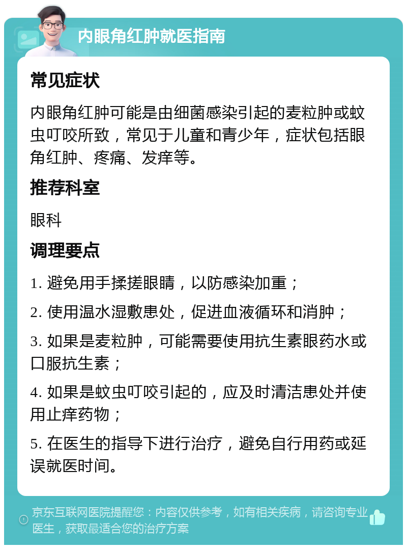 内眼角红肿就医指南 常见症状 内眼角红肿可能是由细菌感染引起的麦粒肿或蚊虫叮咬所致，常见于儿童和青少年，症状包括眼角红肿、疼痛、发痒等。 推荐科室 眼科 调理要点 1. 避免用手揉搓眼睛，以防感染加重； 2. 使用温水湿敷患处，促进血液循环和消肿； 3. 如果是麦粒肿，可能需要使用抗生素眼药水或口服抗生素； 4. 如果是蚊虫叮咬引起的，应及时清洁患处并使用止痒药物； 5. 在医生的指导下进行治疗，避免自行用药或延误就医时间。