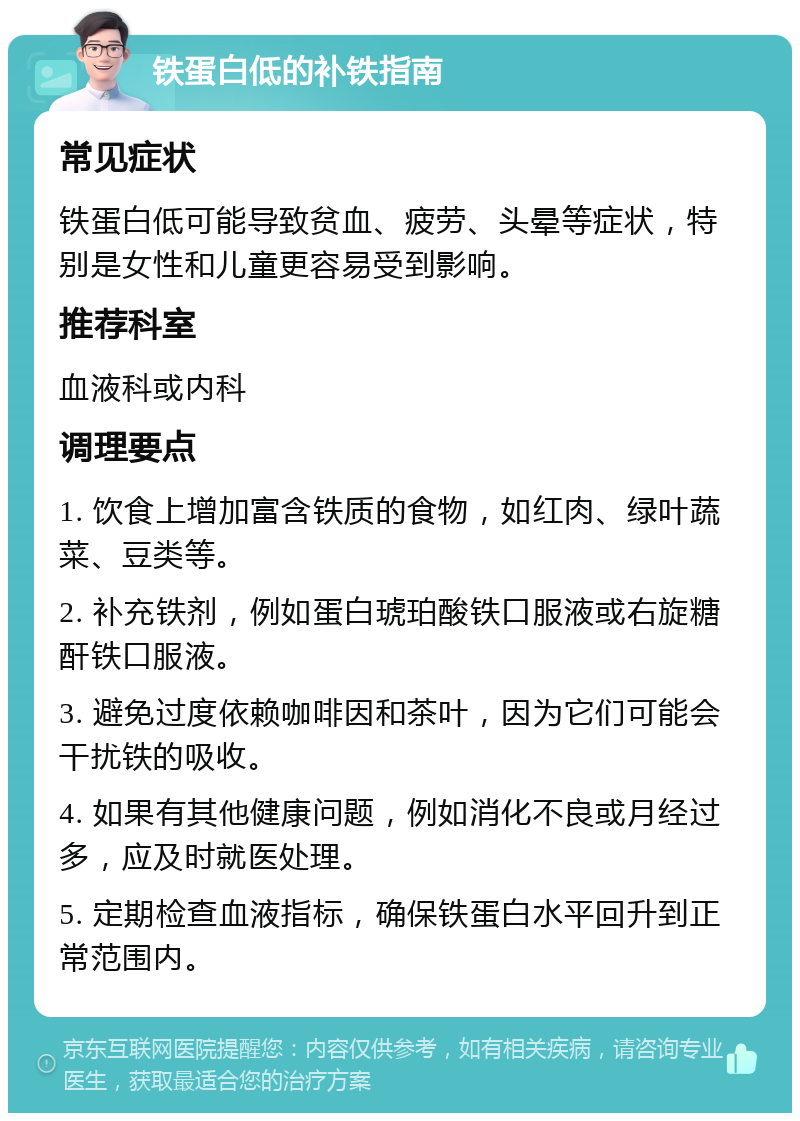 铁蛋白低的补铁指南 常见症状 铁蛋白低可能导致贫血、疲劳、头晕等症状，特别是女性和儿童更容易受到影响。 推荐科室 血液科或内科 调理要点 1. 饮食上增加富含铁质的食物，如红肉、绿叶蔬菜、豆类等。 2. 补充铁剂，例如蛋白琥珀酸铁口服液或右旋糖酐铁口服液。 3. 避免过度依赖咖啡因和茶叶，因为它们可能会干扰铁的吸收。 4. 如果有其他健康问题，例如消化不良或月经过多，应及时就医处理。 5. 定期检查血液指标，确保铁蛋白水平回升到正常范围内。