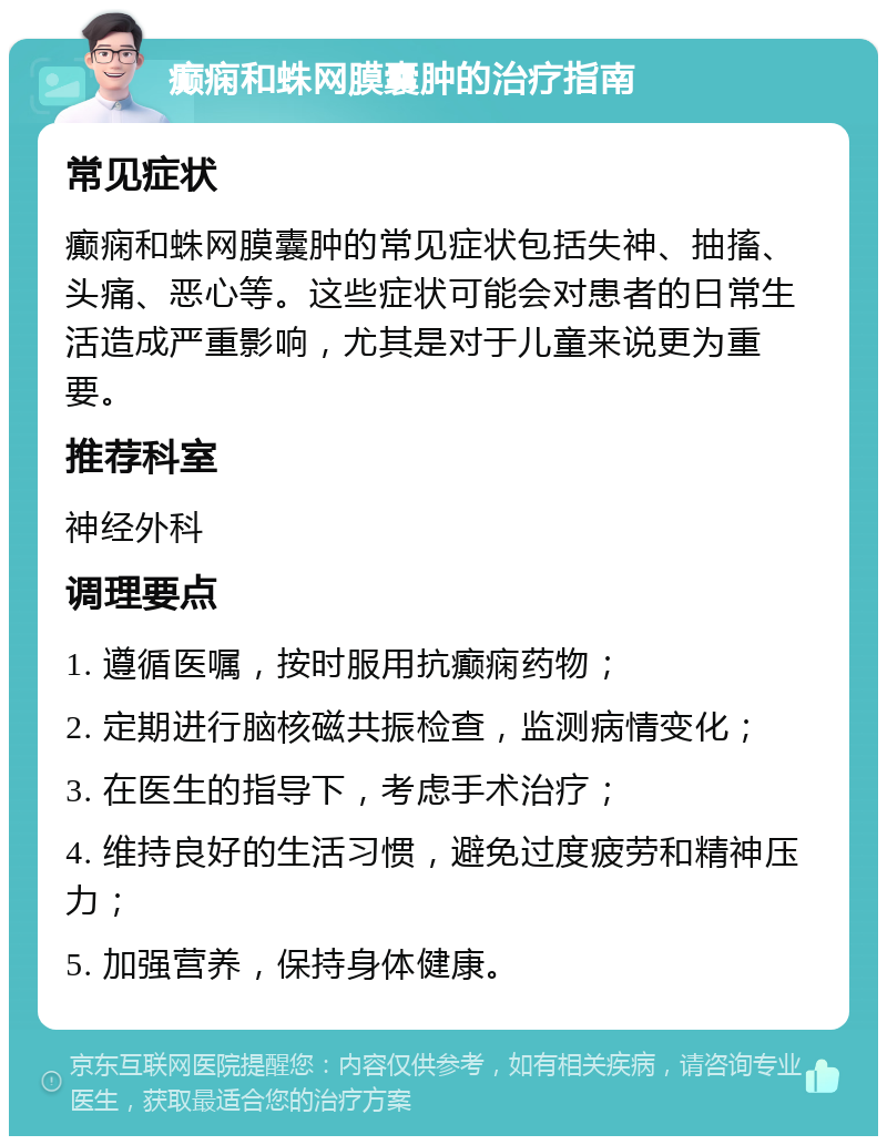 癫痫和蛛网膜囊肿的治疗指南 常见症状 癫痫和蛛网膜囊肿的常见症状包括失神、抽搐、头痛、恶心等。这些症状可能会对患者的日常生活造成严重影响，尤其是对于儿童来说更为重要。 推荐科室 神经外科 调理要点 1. 遵循医嘱，按时服用抗癫痫药物； 2. 定期进行脑核磁共振检查，监测病情变化； 3. 在医生的指导下，考虑手术治疗； 4. 维持良好的生活习惯，避免过度疲劳和精神压力； 5. 加强营养，保持身体健康。