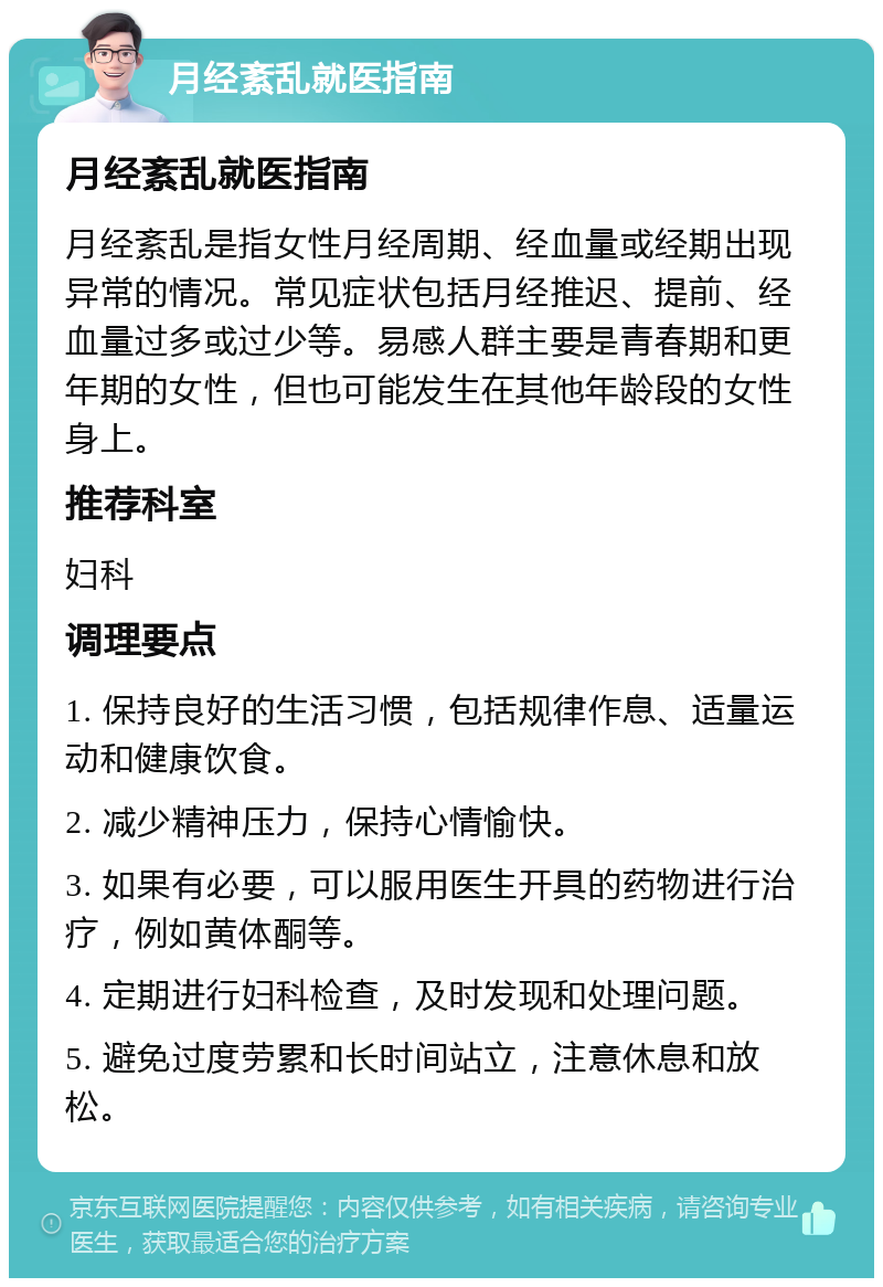 月经紊乱就医指南 月经紊乱就医指南 月经紊乱是指女性月经周期、经血量或经期出现异常的情况。常见症状包括月经推迟、提前、经血量过多或过少等。易感人群主要是青春期和更年期的女性，但也可能发生在其他年龄段的女性身上。 推荐科室 妇科 调理要点 1. 保持良好的生活习惯，包括规律作息、适量运动和健康饮食。 2. 减少精神压力，保持心情愉快。 3. 如果有必要，可以服用医生开具的药物进行治疗，例如黄体酮等。 4. 定期进行妇科检查，及时发现和处理问题。 5. 避免过度劳累和长时间站立，注意休息和放松。