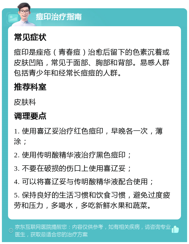 痘印治疗指南 常见症状 痘印是痤疮（青春痘）治愈后留下的色素沉着或皮肤凹陷，常见于面部、胸部和背部。易感人群包括青少年和经常长痘痘的人群。 推荐科室 皮肤科 调理要点 1. 使用喜辽妥治疗红色痘印，早晚各一次，薄涂； 2. 使用传明酸精华液治疗黑色痘印； 3. 不要在破损的伤口上使用喜辽妥； 4. 可以将喜辽妥与传明酸精华液配合使用； 5. 保持良好的生活习惯和饮食习惯，避免过度疲劳和压力，多喝水，多吃新鲜水果和蔬菜。