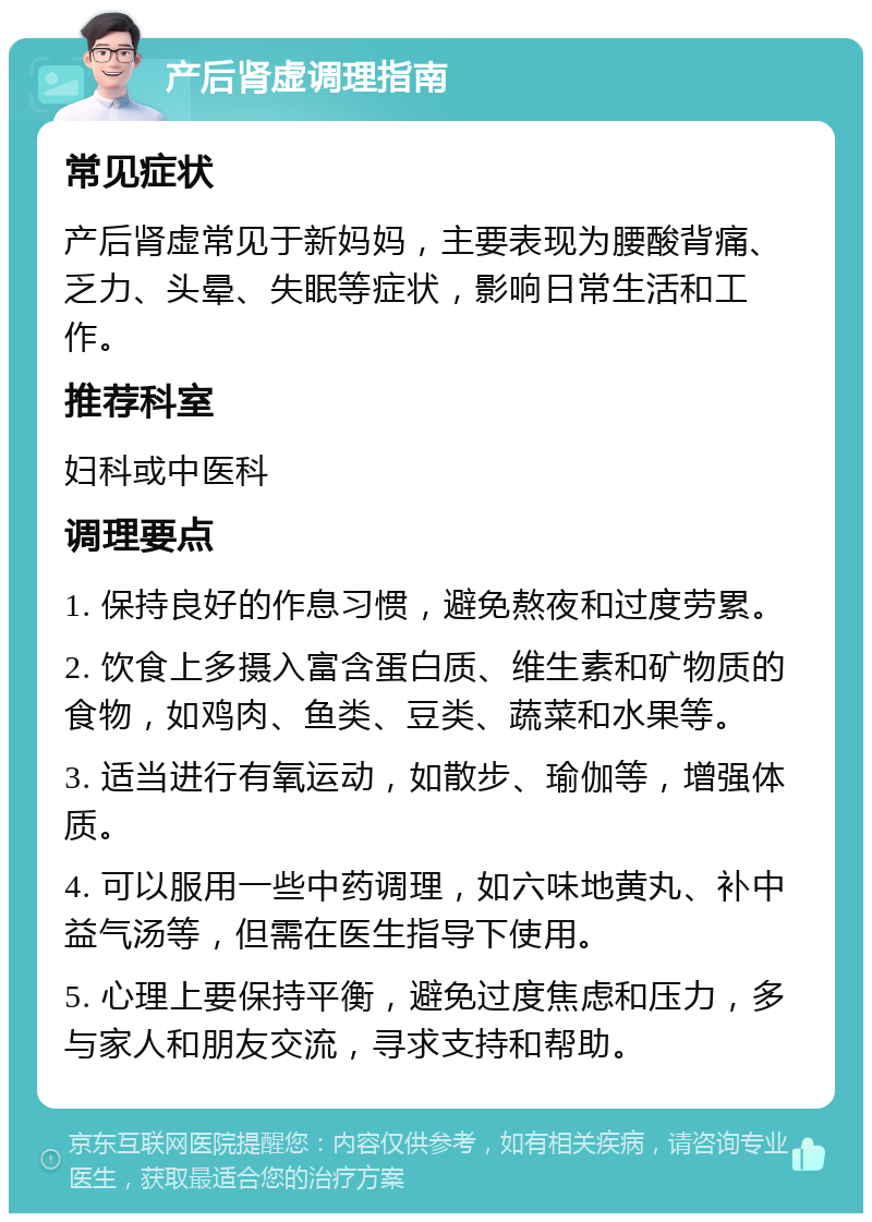 产后肾虚调理指南 常见症状 产后肾虚常见于新妈妈，主要表现为腰酸背痛、乏力、头晕、失眠等症状，影响日常生活和工作。 推荐科室 妇科或中医科 调理要点 1. 保持良好的作息习惯，避免熬夜和过度劳累。 2. 饮食上多摄入富含蛋白质、维生素和矿物质的食物，如鸡肉、鱼类、豆类、蔬菜和水果等。 3. 适当进行有氧运动，如散步、瑜伽等，增强体质。 4. 可以服用一些中药调理，如六味地黄丸、补中益气汤等，但需在医生指导下使用。 5. 心理上要保持平衡，避免过度焦虑和压力，多与家人和朋友交流，寻求支持和帮助。