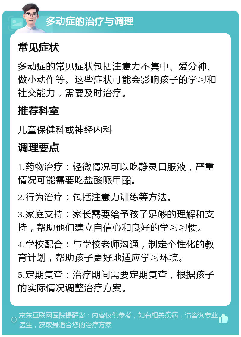 多动症的治疗与调理 常见症状 多动症的常见症状包括注意力不集中、爱分神、做小动作等。这些症状可能会影响孩子的学习和社交能力，需要及时治疗。 推荐科室 儿童保健科或神经内科 调理要点 1.药物治疗：轻微情况可以吃静灵口服液，严重情况可能需要吃盐酸哌甲酯。 2.行为治疗：包括注意力训练等方法。 3.家庭支持：家长需要给予孩子足够的理解和支持，帮助他们建立自信心和良好的学习习惯。 4.学校配合：与学校老师沟通，制定个性化的教育计划，帮助孩子更好地适应学习环境。 5.定期复查：治疗期间需要定期复查，根据孩子的实际情况调整治疗方案。