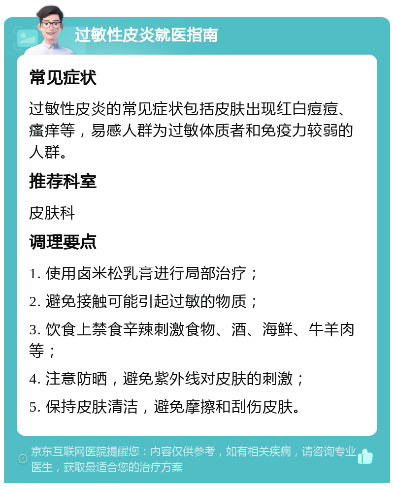 过敏性皮炎就医指南 常见症状 过敏性皮炎的常见症状包括皮肤出现红白痘痘、瘙痒等，易感人群为过敏体质者和免疫力较弱的人群。 推荐科室 皮肤科 调理要点 1. 使用卤米松乳膏进行局部治疗； 2. 避免接触可能引起过敏的物质； 3. 饮食上禁食辛辣刺激食物、酒、海鲜、牛羊肉等； 4. 注意防晒，避免紫外线对皮肤的刺激； 5. 保持皮肤清洁，避免摩擦和刮伤皮肤。