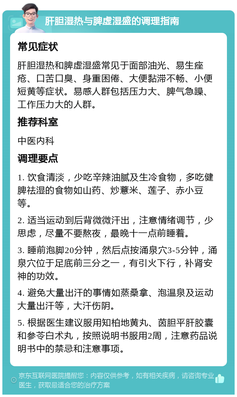 肝胆湿热与脾虚湿盛的调理指南 常见症状 肝胆湿热和脾虚湿盛常见于面部油光、易生痤疮、口苦口臭、身重困倦、大便黏滞不畅、小便短黄等症状。易感人群包括压力大、脾气急躁、工作压力大的人群。 推荐科室 中医内科 调理要点 1. 饮食清淡，少吃辛辣油腻及生冷食物，多吃健脾祛湿的食物如山药、炒薏米、莲子、赤小豆等。 2. 适当运动到后背微微汗出，注意情绪调节，少思虑，尽量不要熬夜，最晚十一点前睡着。 3. 睡前泡脚20分钟，然后点按涌泉穴3-5分钟，涌泉穴位于足底前三分之一，有引火下行，补肾安神的功效。 4. 避免大量出汗的事情如蒸桑拿、泡温泉及运动大量出汗等，大汗伤阴。 5. 根据医生建议服用知柏地黄丸、茵胆平肝胶囊和参苓白术丸，按照说明书服用2周，注意药品说明书中的禁忌和注意事项。