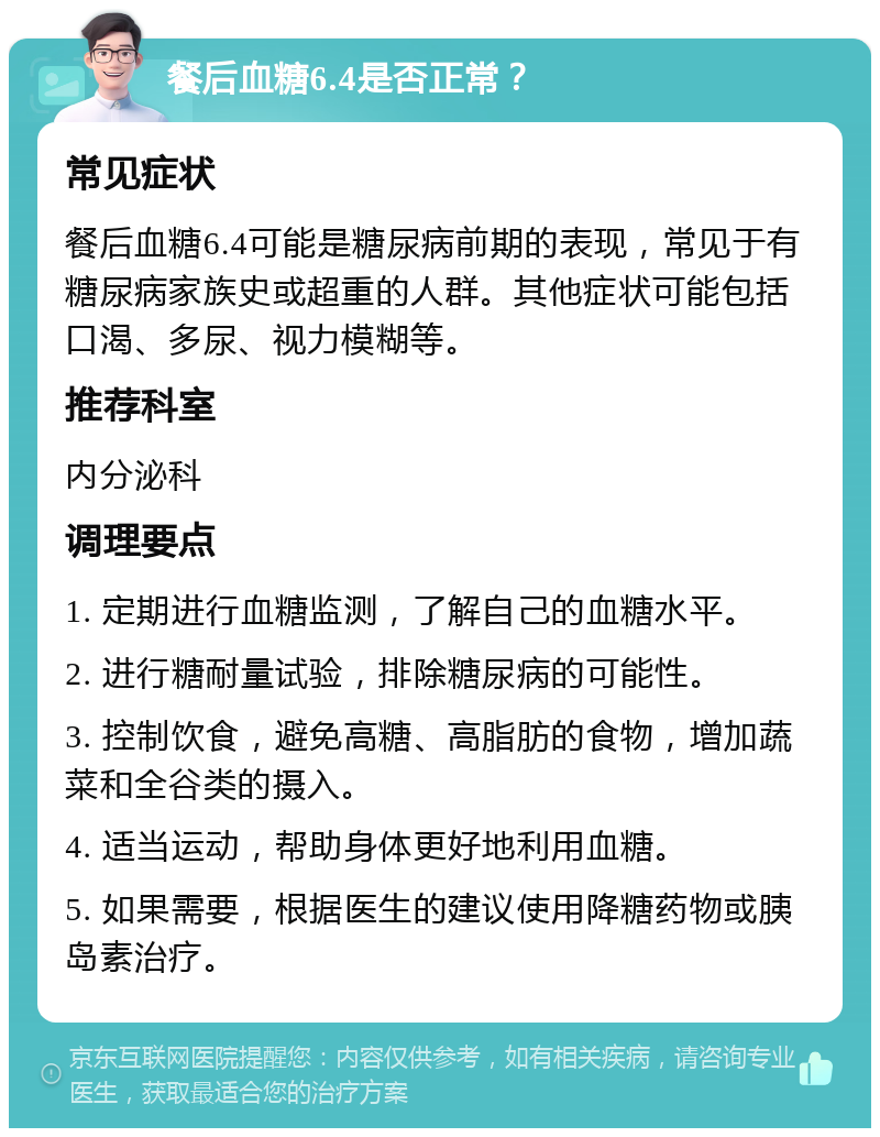 餐后血糖6.4是否正常？ 常见症状 餐后血糖6.4可能是糖尿病前期的表现，常见于有糖尿病家族史或超重的人群。其他症状可能包括口渴、多尿、视力模糊等。 推荐科室 内分泌科 调理要点 1. 定期进行血糖监测，了解自己的血糖水平。 2. 进行糖耐量试验，排除糖尿病的可能性。 3. 控制饮食，避免高糖、高脂肪的食物，增加蔬菜和全谷类的摄入。 4. 适当运动，帮助身体更好地利用血糖。 5. 如果需要，根据医生的建议使用降糖药物或胰岛素治疗。