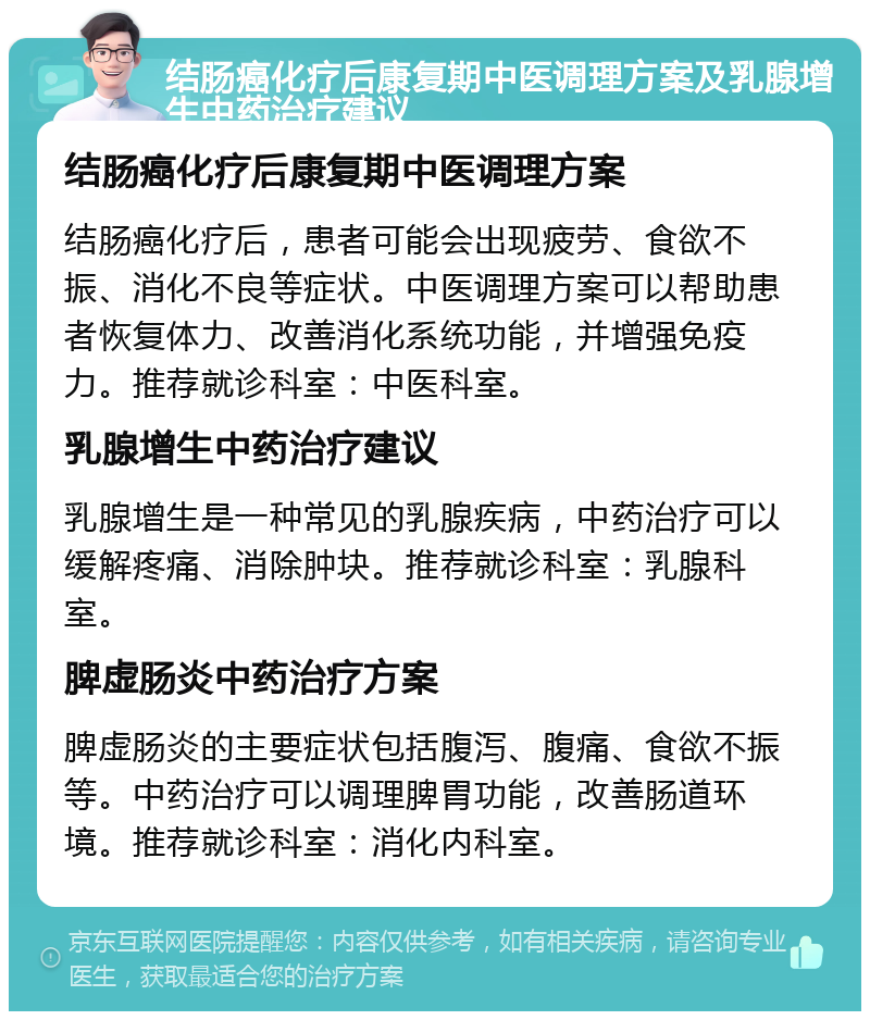 结肠癌化疗后康复期中医调理方案及乳腺增生中药治疗建议 结肠癌化疗后康复期中医调理方案 结肠癌化疗后，患者可能会出现疲劳、食欲不振、消化不良等症状。中医调理方案可以帮助患者恢复体力、改善消化系统功能，并增强免疫力。推荐就诊科室：中医科室。 乳腺增生中药治疗建议 乳腺增生是一种常见的乳腺疾病，中药治疗可以缓解疼痛、消除肿块。推荐就诊科室：乳腺科室。 脾虚肠炎中药治疗方案 脾虚肠炎的主要症状包括腹泻、腹痛、食欲不振等。中药治疗可以调理脾胃功能，改善肠道环境。推荐就诊科室：消化内科室。