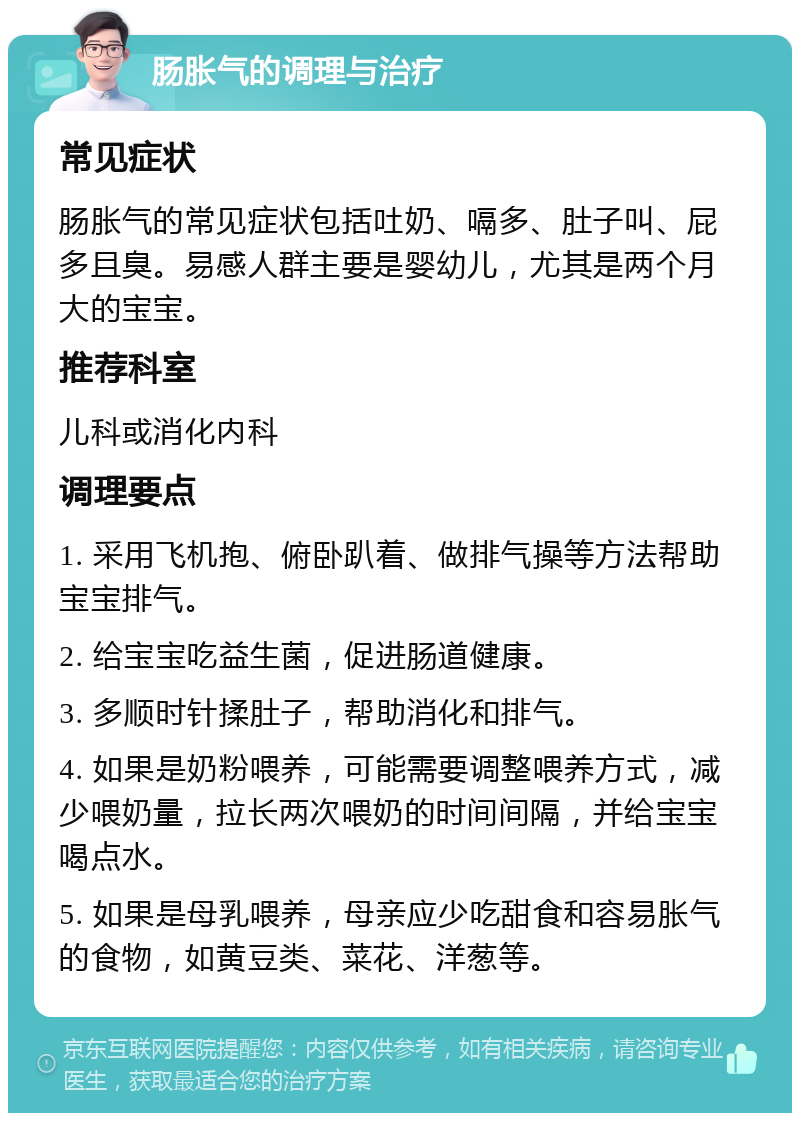 肠胀气的调理与治疗 常见症状 肠胀气的常见症状包括吐奶、嗝多、肚子叫、屁多且臭。易感人群主要是婴幼儿，尤其是两个月大的宝宝。 推荐科室 儿科或消化内科 调理要点 1. 采用飞机抱、俯卧趴着、做排气操等方法帮助宝宝排气。 2. 给宝宝吃益生菌，促进肠道健康。 3. 多顺时针揉肚子，帮助消化和排气。 4. 如果是奶粉喂养，可能需要调整喂养方式，减少喂奶量，拉长两次喂奶的时间间隔，并给宝宝喝点水。 5. 如果是母乳喂养，母亲应少吃甜食和容易胀气的食物，如黄豆类、菜花、洋葱等。