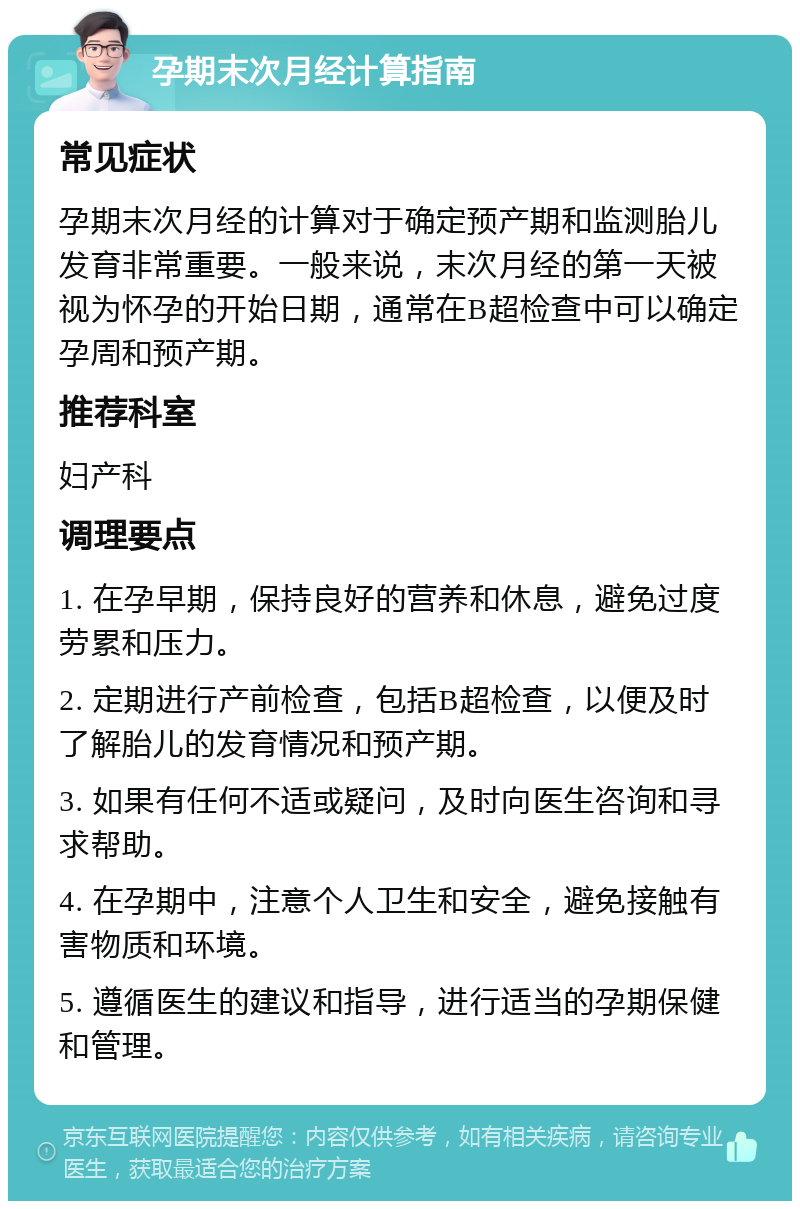 孕期末次月经计算指南 常见症状 孕期末次月经的计算对于确定预产期和监测胎儿发育非常重要。一般来说，末次月经的第一天被视为怀孕的开始日期，通常在B超检查中可以确定孕周和预产期。 推荐科室 妇产科 调理要点 1. 在孕早期，保持良好的营养和休息，避免过度劳累和压力。 2. 定期进行产前检查，包括B超检查，以便及时了解胎儿的发育情况和预产期。 3. 如果有任何不适或疑问，及时向医生咨询和寻求帮助。 4. 在孕期中，注意个人卫生和安全，避免接触有害物质和环境。 5. 遵循医生的建议和指导，进行适当的孕期保健和管理。