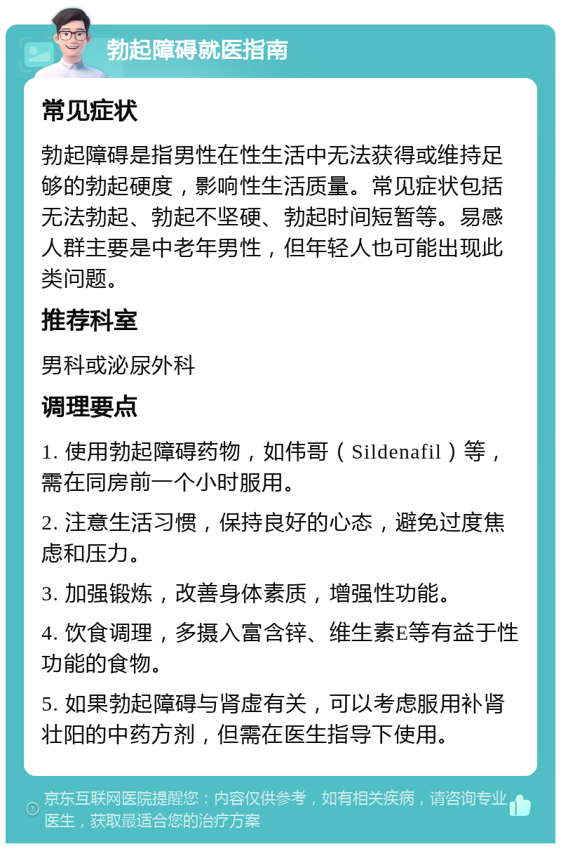 勃起障碍就医指南 常见症状 勃起障碍是指男性在性生活中无法获得或维持足够的勃起硬度，影响性生活质量。常见症状包括无法勃起、勃起不坚硬、勃起时间短暂等。易感人群主要是中老年男性，但年轻人也可能出现此类问题。 推荐科室 男科或泌尿外科 调理要点 1. 使用勃起障碍药物，如伟哥（Sildenafil）等，需在同房前一个小时服用。 2. 注意生活习惯，保持良好的心态，避免过度焦虑和压力。 3. 加强锻炼，改善身体素质，增强性功能。 4. 饮食调理，多摄入富含锌、维生素E等有益于性功能的食物。 5. 如果勃起障碍与肾虚有关，可以考虑服用补肾壮阳的中药方剂，但需在医生指导下使用。