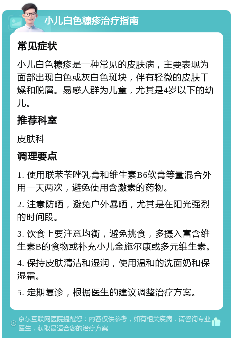 小儿白色糠疹治疗指南 常见症状 小儿白色糠疹是一种常见的皮肤病，主要表现为面部出现白色或灰白色斑块，伴有轻微的皮肤干燥和脱屑。易感人群为儿童，尤其是4岁以下的幼儿。 推荐科室 皮肤科 调理要点 1. 使用联苯苄唑乳膏和维生素B6软膏等量混合外用一天两次，避免使用含激素的药物。 2. 注意防晒，避免户外暴晒，尤其是在阳光强烈的时间段。 3. 饮食上要注意均衡，避免挑食，多摄入富含维生素B的食物或补充小儿金施尔康或多元维生素。 4. 保持皮肤清洁和湿润，使用温和的洗面奶和保湿霜。 5. 定期复诊，根据医生的建议调整治疗方案。