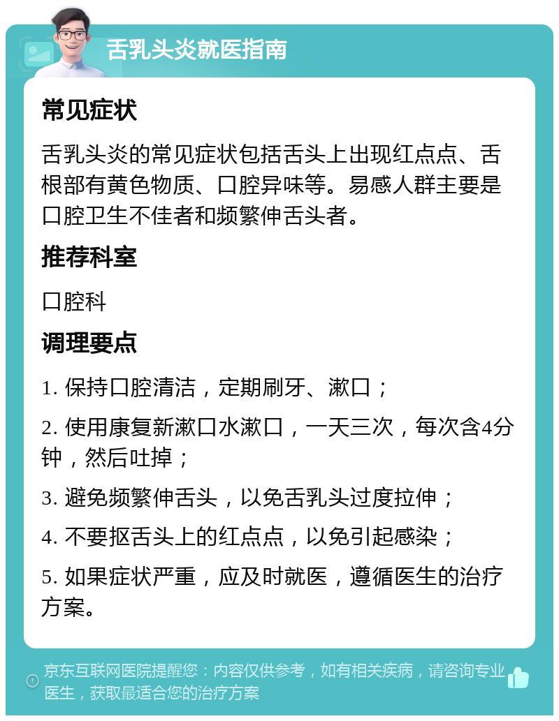 舌乳头炎就医指南 常见症状 舌乳头炎的常见症状包括舌头上出现红点点、舌根部有黄色物质、口腔异味等。易感人群主要是口腔卫生不佳者和频繁伸舌头者。 推荐科室 口腔科 调理要点 1. 保持口腔清洁，定期刷牙、漱口； 2. 使用康复新漱口水漱口，一天三次，每次含4分钟，然后吐掉； 3. 避免频繁伸舌头，以免舌乳头过度拉伸； 4. 不要抠舌头上的红点点，以免引起感染； 5. 如果症状严重，应及时就医，遵循医生的治疗方案。