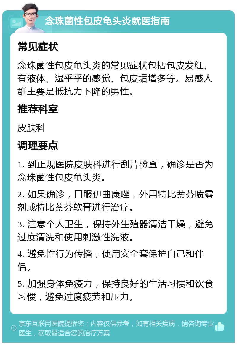 念珠菌性包皮龟头炎就医指南 常见症状 念珠菌性包皮龟头炎的常见症状包括包皮发红、有液体、湿乎乎的感觉、包皮垢增多等。易感人群主要是抵抗力下降的男性。 推荐科室 皮肤科 调理要点 1. 到正规医院皮肤科进行刮片检查，确诊是否为念珠菌性包皮龟头炎。 2. 如果确诊，口服伊曲康唑，外用特比萘芬喷雾剂或特比萘芬软膏进行治疗。 3. 注意个人卫生，保持外生殖器清洁干燥，避免过度清洗和使用刺激性洗液。 4. 避免性行为传播，使用安全套保护自己和伴侣。 5. 加强身体免疫力，保持良好的生活习惯和饮食习惯，避免过度疲劳和压力。