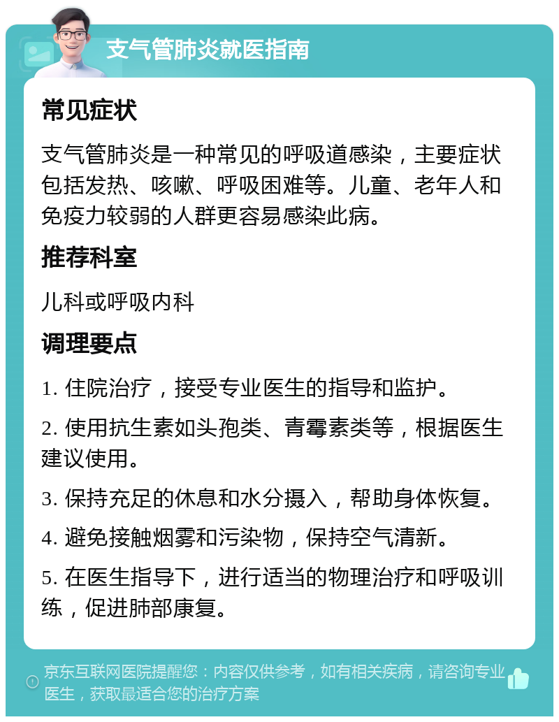 支气管肺炎就医指南 常见症状 支气管肺炎是一种常见的呼吸道感染，主要症状包括发热、咳嗽、呼吸困难等。儿童、老年人和免疫力较弱的人群更容易感染此病。 推荐科室 儿科或呼吸内科 调理要点 1. 住院治疗，接受专业医生的指导和监护。 2. 使用抗生素如头孢类、青霉素类等，根据医生建议使用。 3. 保持充足的休息和水分摄入，帮助身体恢复。 4. 避免接触烟雾和污染物，保持空气清新。 5. 在医生指导下，进行适当的物理治疗和呼吸训练，促进肺部康复。