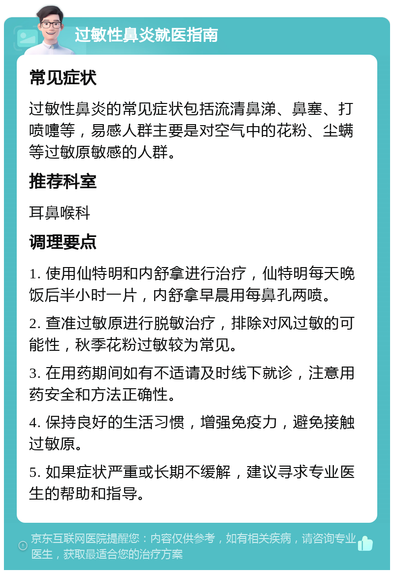 过敏性鼻炎就医指南 常见症状 过敏性鼻炎的常见症状包括流清鼻涕、鼻塞、打喷嚏等，易感人群主要是对空气中的花粉、尘螨等过敏原敏感的人群。 推荐科室 耳鼻喉科 调理要点 1. 使用仙特明和内舒拿进行治疗，仙特明每天晚饭后半小时一片，内舒拿早晨用每鼻孔两喷。 2. 查准过敏原进行脱敏治疗，排除对风过敏的可能性，秋季花粉过敏较为常见。 3. 在用药期间如有不适请及时线下就诊，注意用药安全和方法正确性。 4. 保持良好的生活习惯，增强免疫力，避免接触过敏原。 5. 如果症状严重或长期不缓解，建议寻求专业医生的帮助和指导。